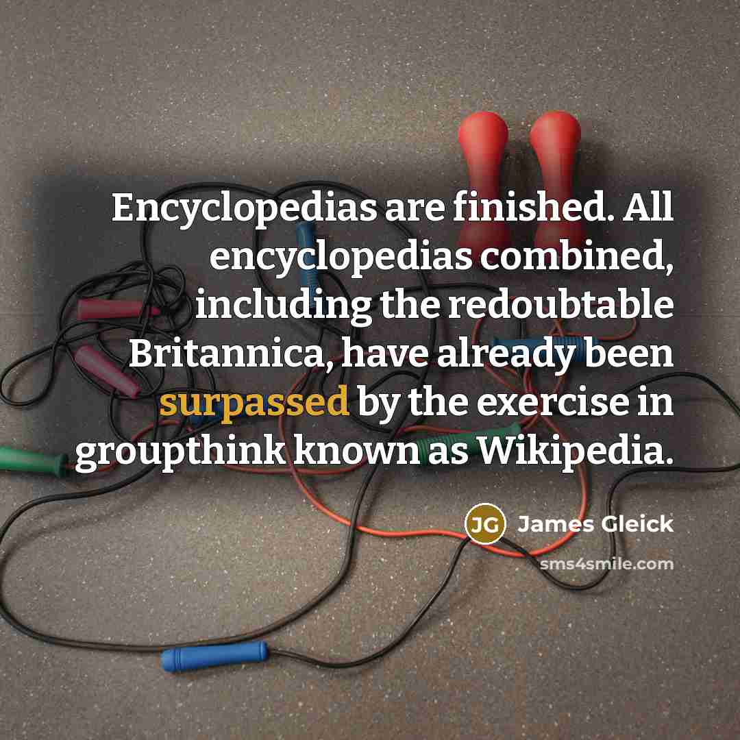 “Encyclopedias are finished. All encyclopedias combined, including the redoubtable Britannica, have already been surpassed by the exercise in groupthink known as Wikipedia.” quote by James Gleick