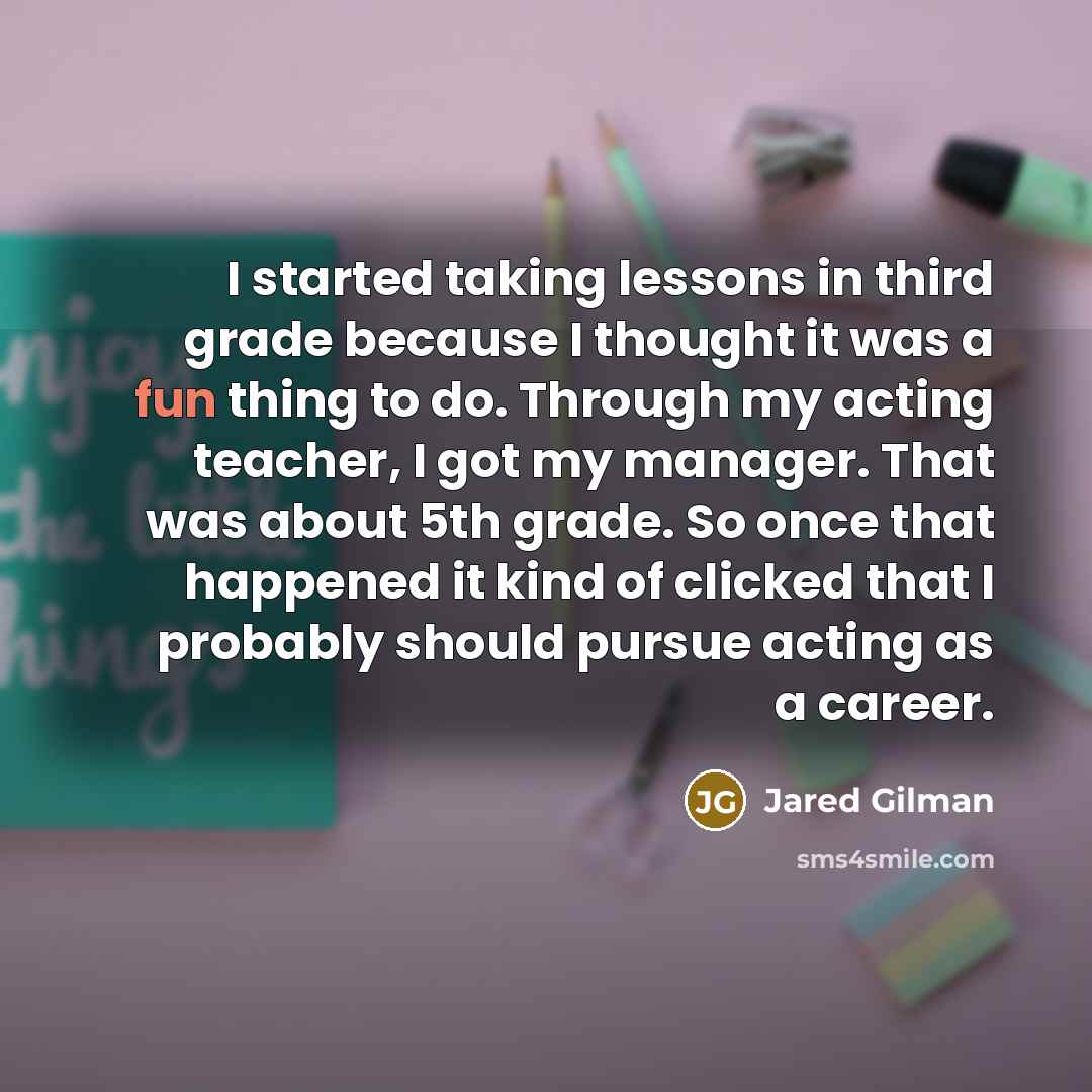 “I started taking lessons in third grade because I thought it was a fun thing to do. Through my acting teacher, I got my manager. That was about 5th grade. So once that happened it kind of clicked that I probably should pursue acting as a career.” quote by Jared Gilman