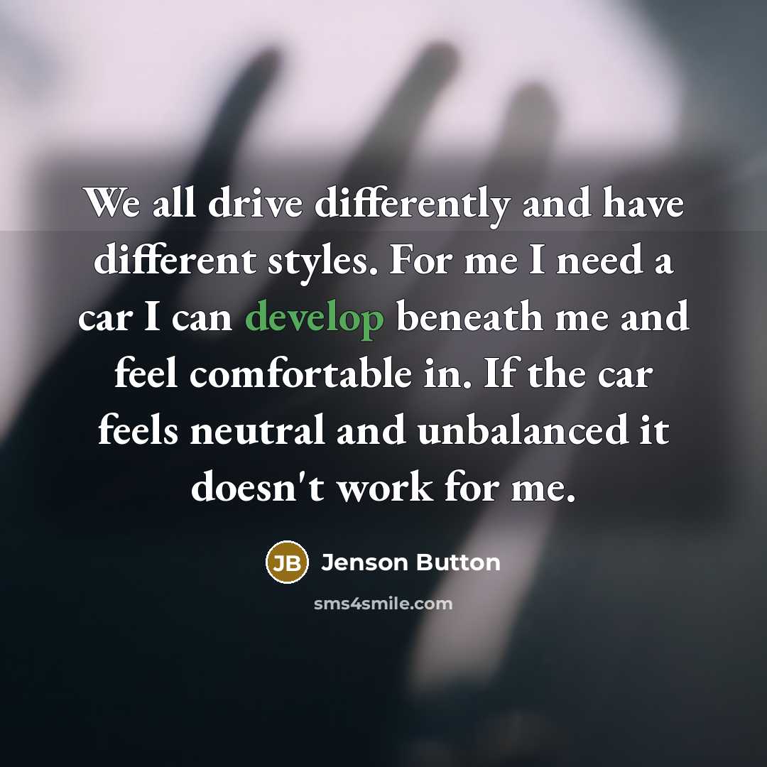 “We all drive differently and have different styles. For me I need a car I can develop beneath me and feel comfortable in. If the car feels neutral and unbalanced it doesn't work for me.” quote by Jenson Button
