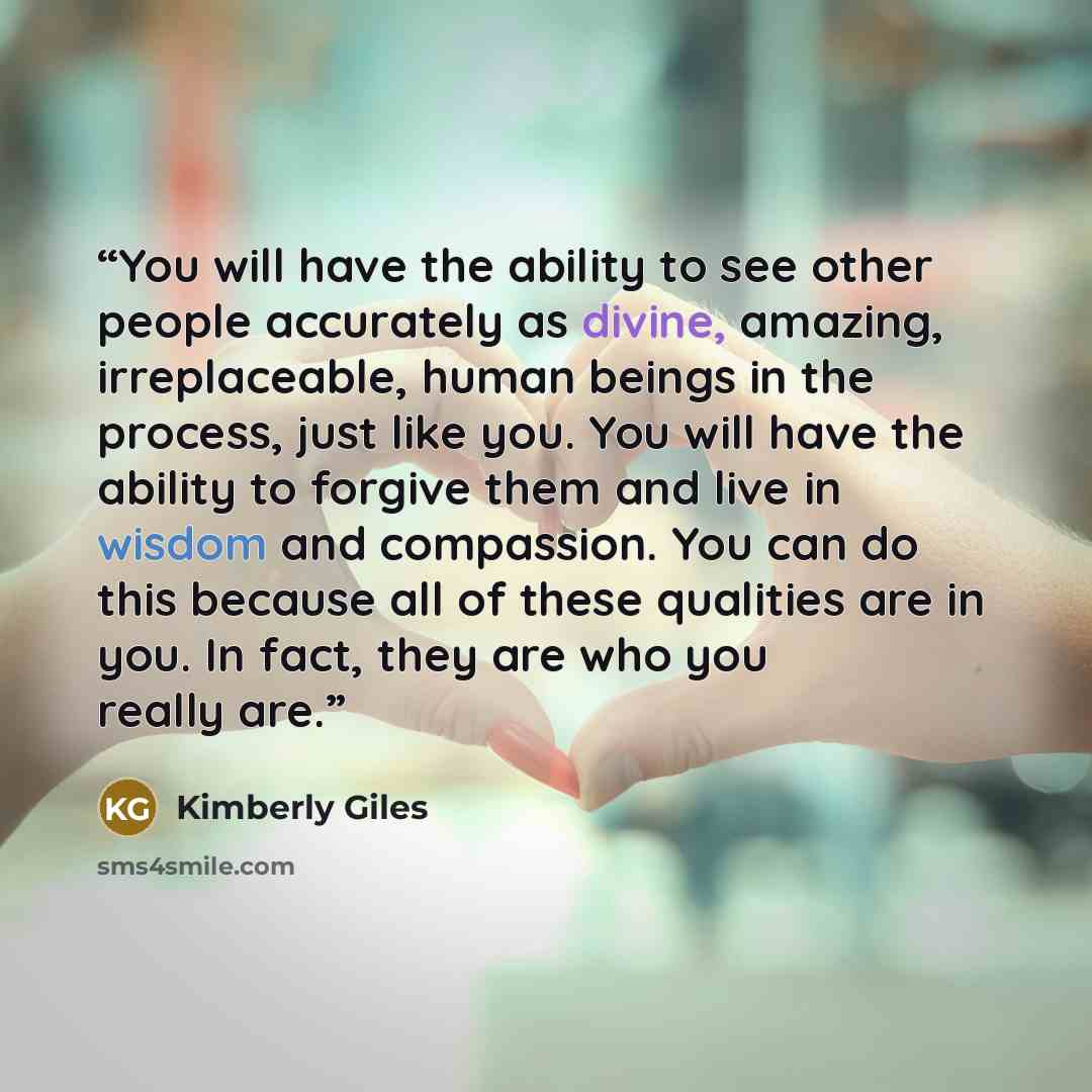 “You will have the ability to see other people accurately as divine, amazing, irreplaceable, human beings in the process, just like you. You will have the ability to forgive them and live in wisdom and compassion. You can do this because all of these qualities are in you. In fact, they are who you…” quote by Kimberly Giles