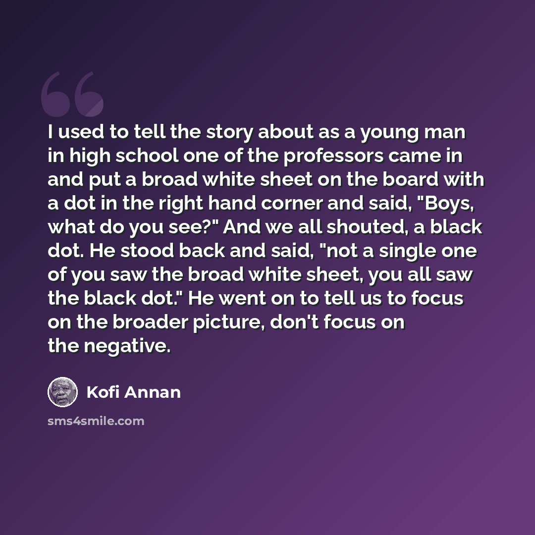 “I used to tell the story about as a young man in high school one of the professors came in and put a broad white sheet on the board with a dot in the right hand corner and said, "Boys, what do you see?" And we all shouted, a black dot. He stood back and said, "not a single one of you saw the broad…” quote by Kofi Annan