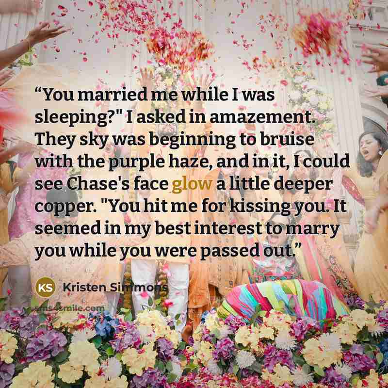 “You married me while I was sleeping?" I asked in amazement. They sky was beginning to bruise with the purple haze, and in it, I could see Chase's face glow a little deeper copper. "You hit me for kissing you. It seemed in my best interest to marry you while you were passed out.” quote by Kristen Simmons