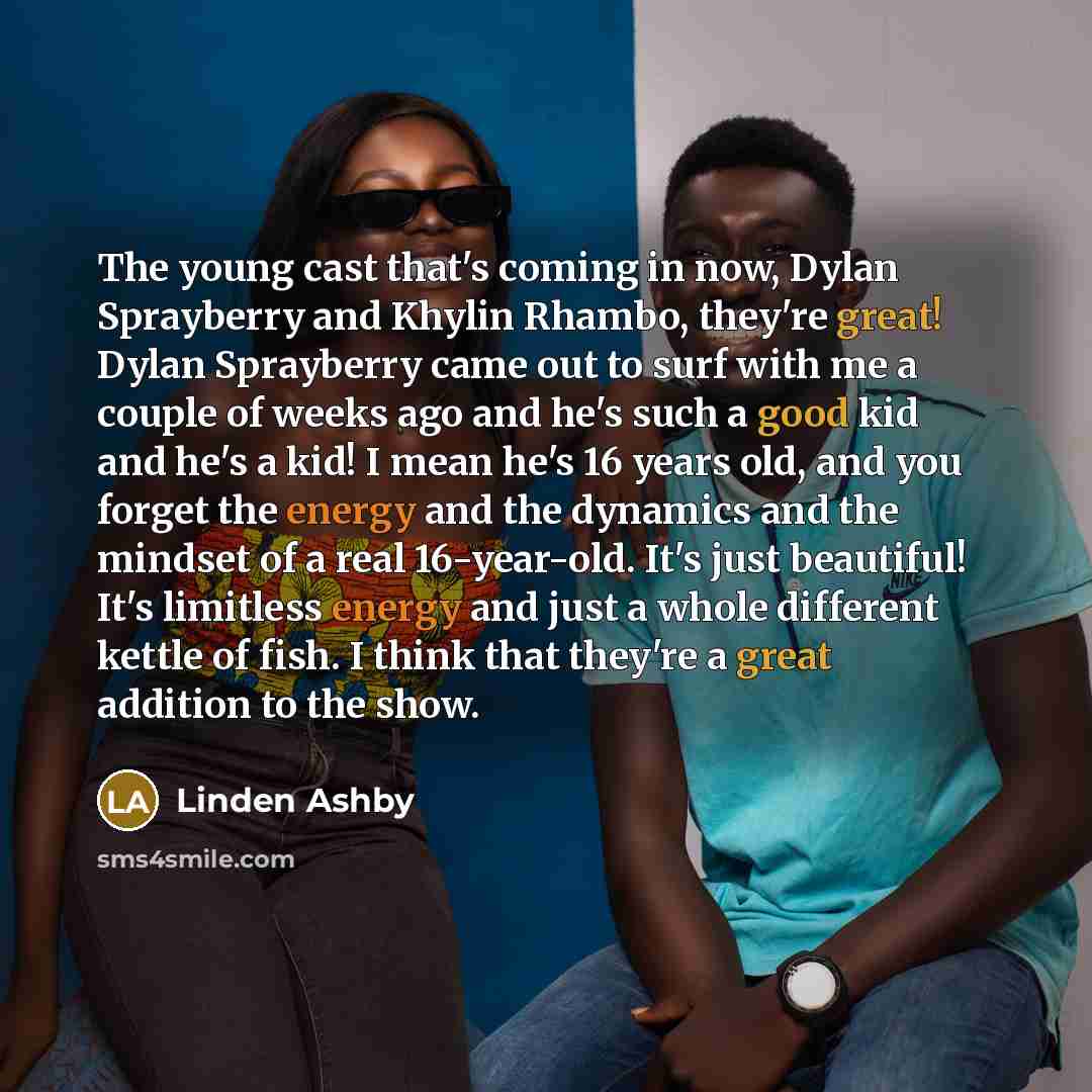 “The young cast that's coming in now, Dylan Sprayberry and Khylin Rhambo, they're great! Dylan Sprayberry came out to surf with me a couple of weeks ago and he's such a good kid and he's a kid! I mean he's 16 years old, and you forget the energy and the dynamics and the mindset of a real…” quote by Linden Ashby