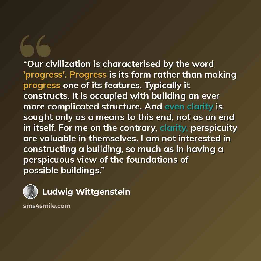 “Our civilization is characterised by the word 'progress'. Progress is its form rather than making progress one of its features. Typically it constructs. It is occupied with building an ever more complicated structure. And even clarity is sought only as a means to this end, not as an end in itself…” quote by Ludwig Wittgenstein