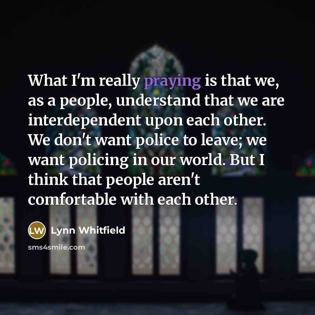 “What I'm really praying is that we, as a people, understand that we are interdependent upon each other. We don't want police to leave; we want policing in our world. But I think that people aren't comfortable with each other.” quote by Lynn Whitfield