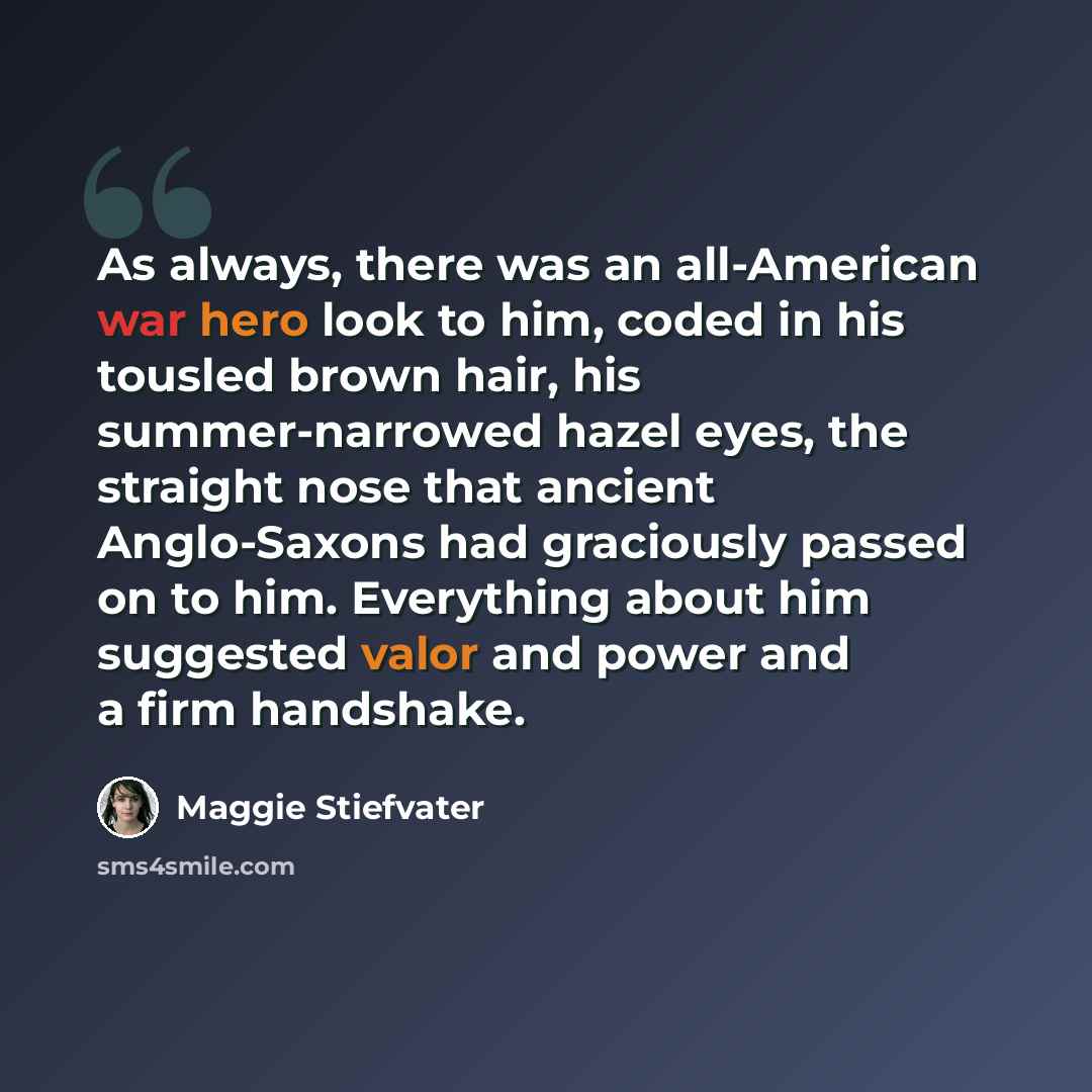 “As always, there was an all-American war hero look to him, coded in his tousled brown hair, his summer-narrowed hazel eyes, the straight nose that ancient Anglo-Saxons had graciously passed on to him. Everything about him suggested valor and power and a firm handshake.” quote by Maggie Stiefvater