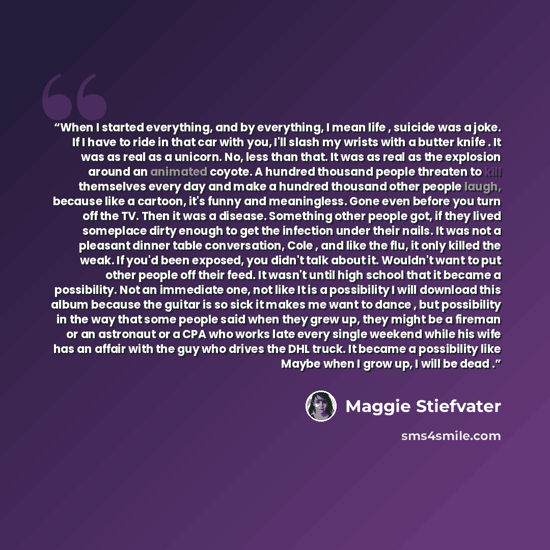 “When I started everything, and by everything, I mean life , suicide was a joke. If I have to ride in that car with you, I'll slash my wrists with a butter knife . It was as real as a unicorn. No, less than that. It was as real as the explosion around an animated coyote. A hundred thousand people…” quote by Maggie Stiefvater