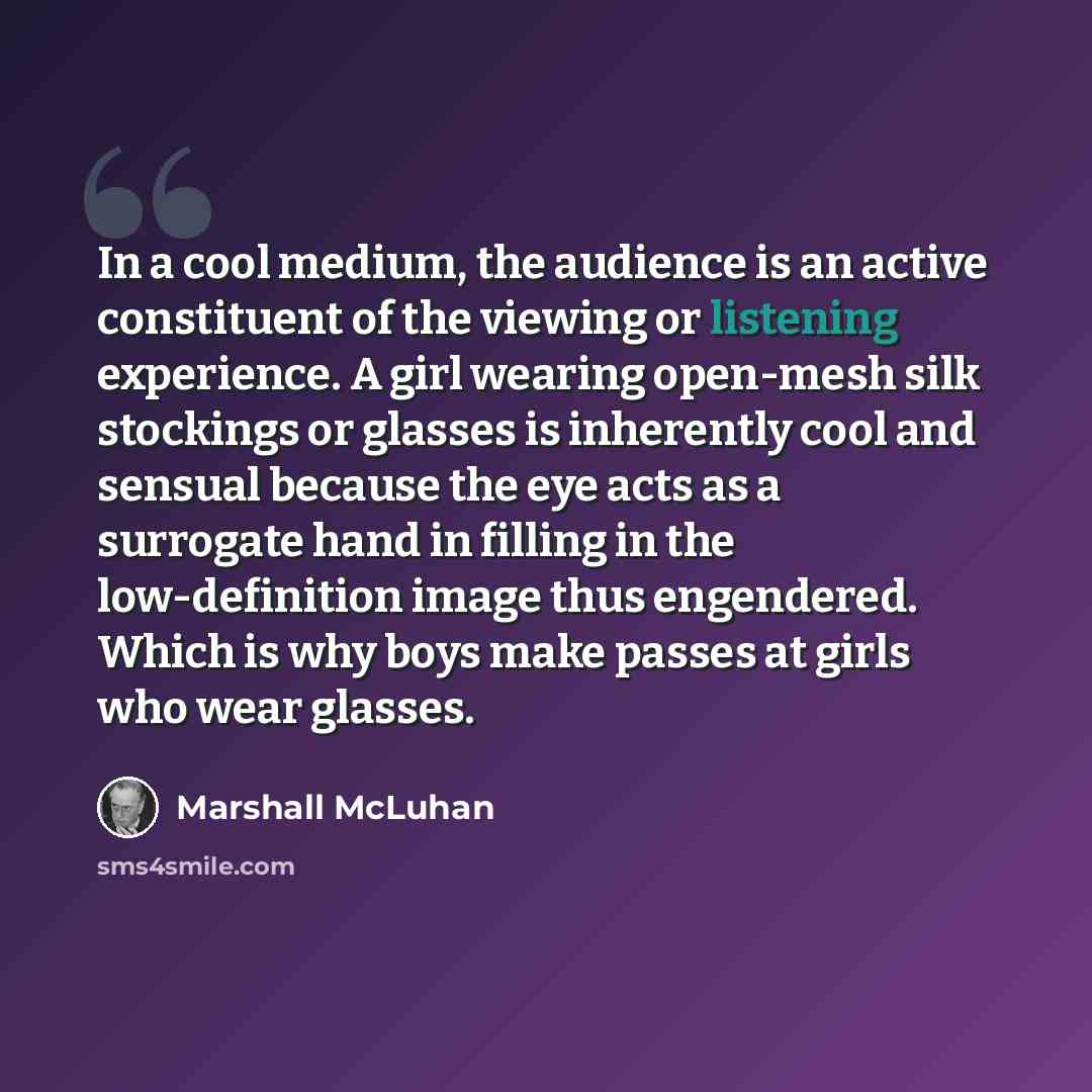 “In a cool medium, the audience is an active constituent of the viewing or listening experience. A girl wearing open-mesh silk stockings or glasses is inherently cool and sensual because the eye acts as a surrogate hand in filling in the low-definition image thus engendered. Which is why boys make…” quote by Marshall McLuhan