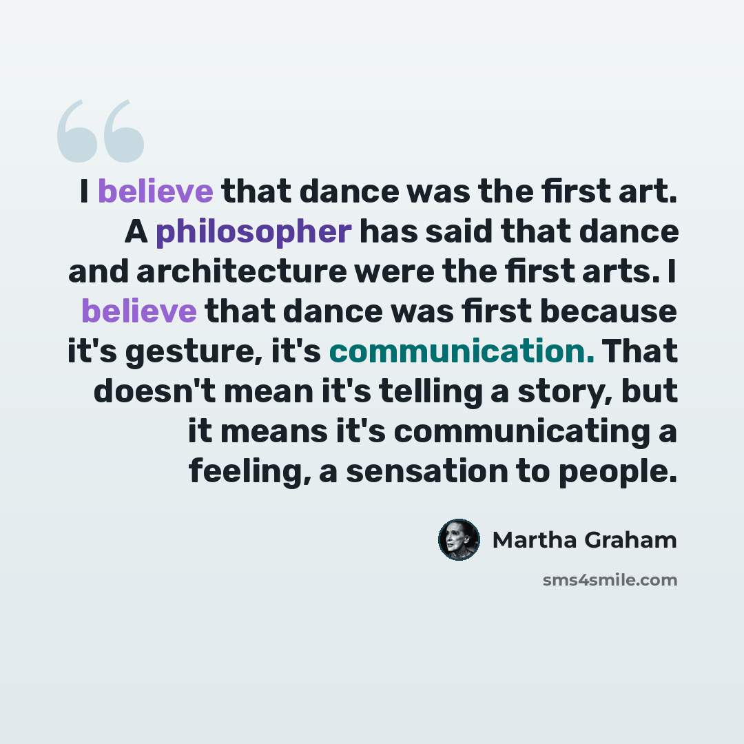 “I believe that dance was the first art. A philosopher has said that dance and architecture were the first arts. I believe that dance was first because it's gesture, it's communication. That doesn't mean it's telling a story, but it means it's communicating a feeling, a sensation to people.” quote by Martha Graham