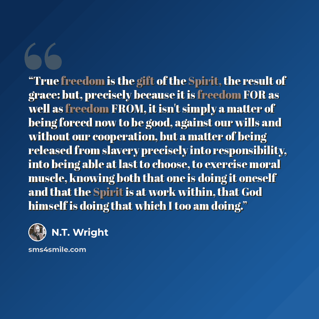 “True freedom is the gift of the Spirit, the result of grace: but, precisely because it is freedom FOR as well as freedom FROM, it isn't simply a matter of being forced now to be good, against our wills and without our cooperation, but a matter of being released from slavery precisely into…” quote by N.T. Wright