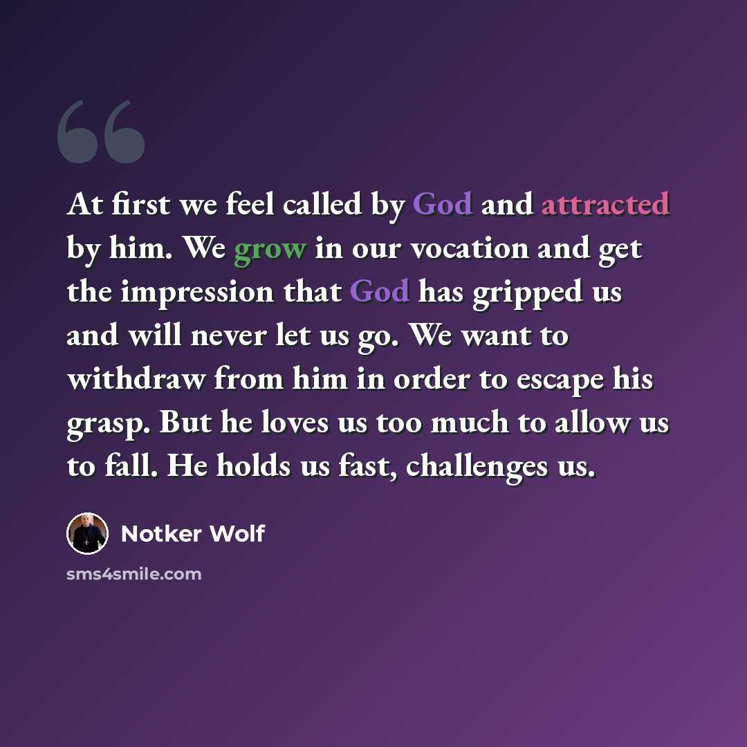 “At first we feel called by God and attracted by him. We grow in our vocation and get the impression that God has gripped us and will never let us go. We want to withdraw from him in order to escape his grasp. But he loves us too much to allow us to fall. He holds us fast, challenges us.” quote by Notker Wolf