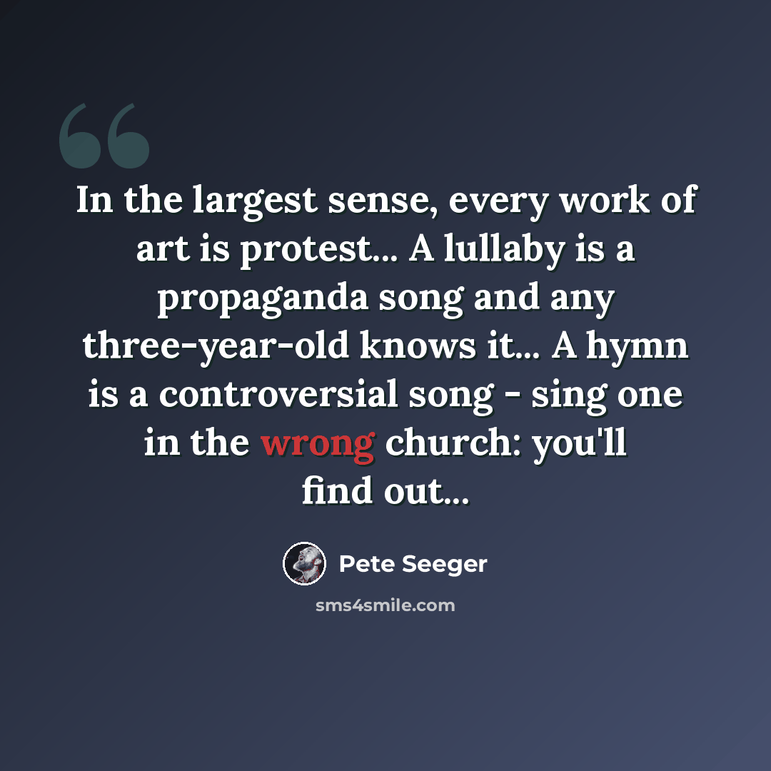 “In the largest sense, every work of art is protest... A lullaby is a propaganda song and any three-year-old knows it... A hymn is a controversial song - sing one in the wrong church: you'll find out...” quote by Pete Seeger