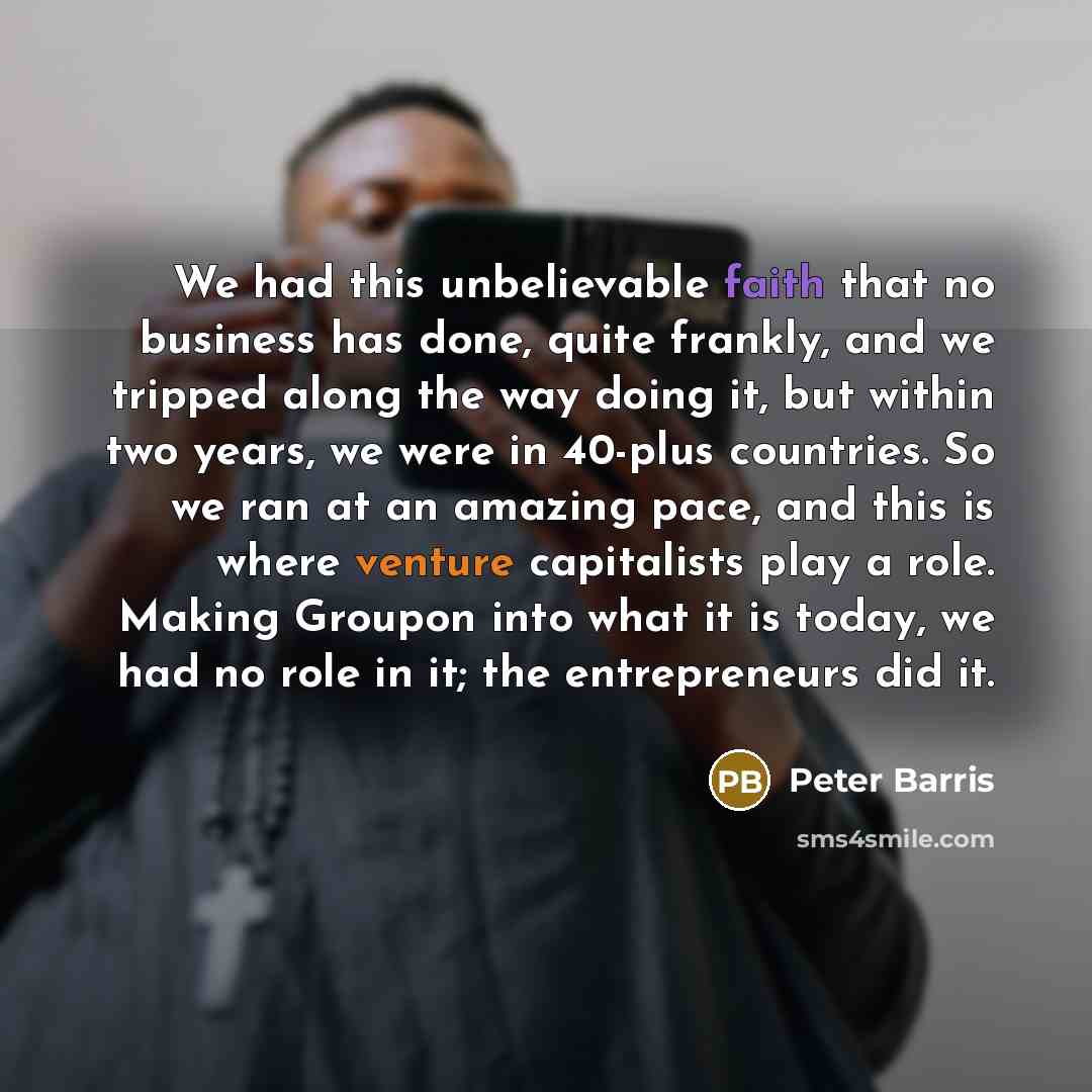 “We had this unbelievable faith that no business has done, quite frankly, and we tripped along the way doing it, but within two years, we were in 40-plus countries. So we ran at an amazing pace, and this is where venture capitalists play a role. Making Groupon into what it is today, we had no role…” quote by Peter Barris