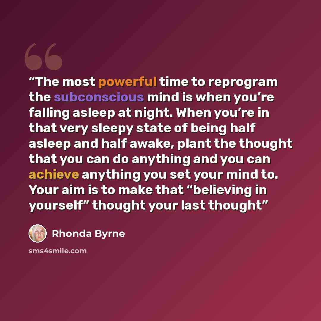 “The most powerful time to reprogram the subconscious mind is when you’re falling asleep at night. When you’re in that very sleepy state of being half asleep and half awake, plant the thought that you can do anything and you can achieve anything you set your mind to. Your aim is to make that…” quote by Rhonda Byrne