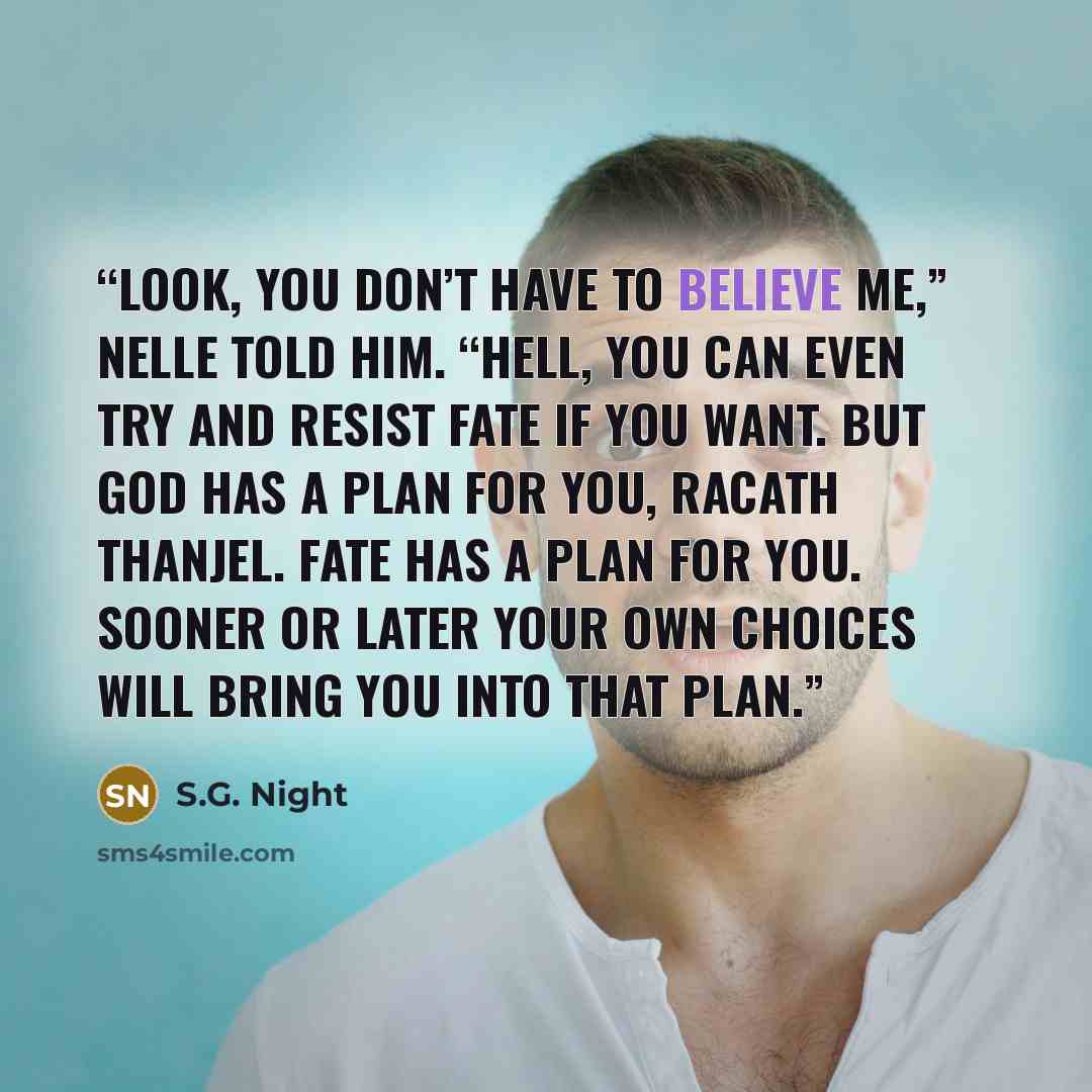 “Look, you don’t have to believe me,” Nelle told him. “Hell, you can even try and resist fate if you want. But God has a plan for you, Racath Thanjel. Fate has a plan for you. Sooner or later your own choices will bring you into that plan.” quote by S.G. Night
