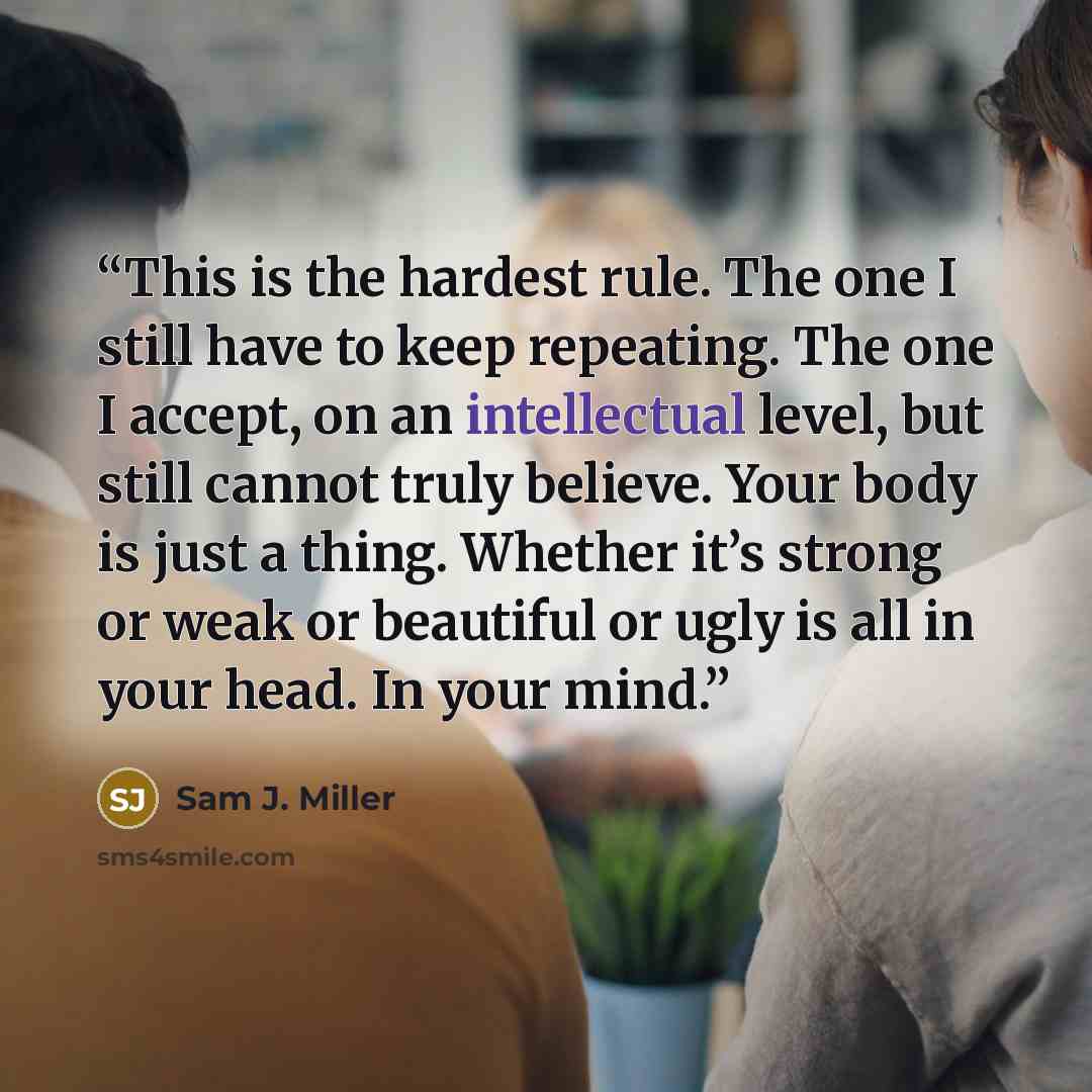 “This is the hardest rule. The one I still have to keep repeating. The one I accept, on an intellectual level, but still cannot truly believe. Your body is just a thing. Whether it’s strong or weak or beautiful or ugly is all in your head. In your mind.” quote by Sam J. Miller