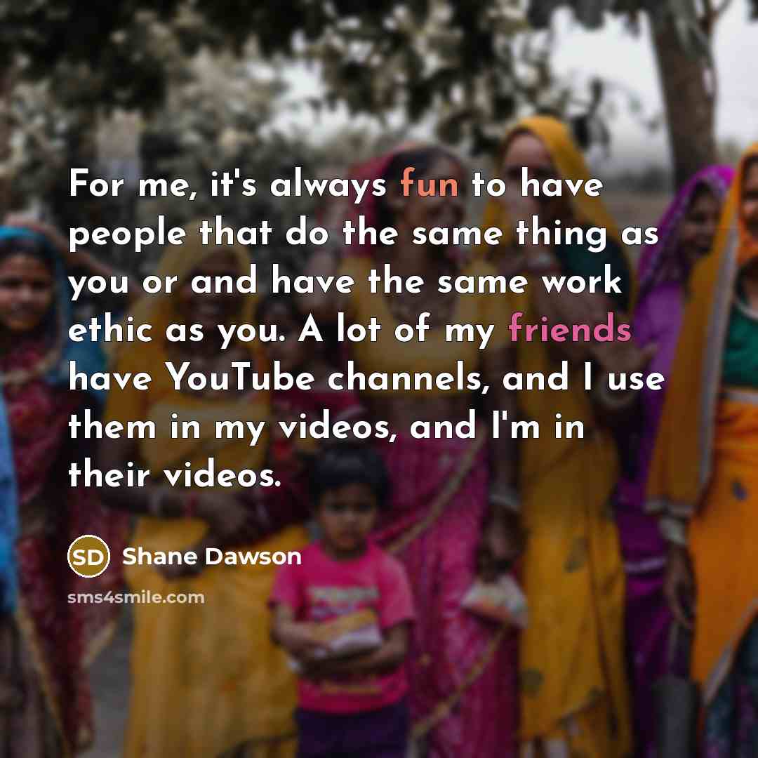 “For me, it's always fun to have people that do the same thing as you or and have the same work ethic as you. A lot of my friends have YouTube channels, and I use them in my videos, and I'm in their videos.” quote by Shane Dawson