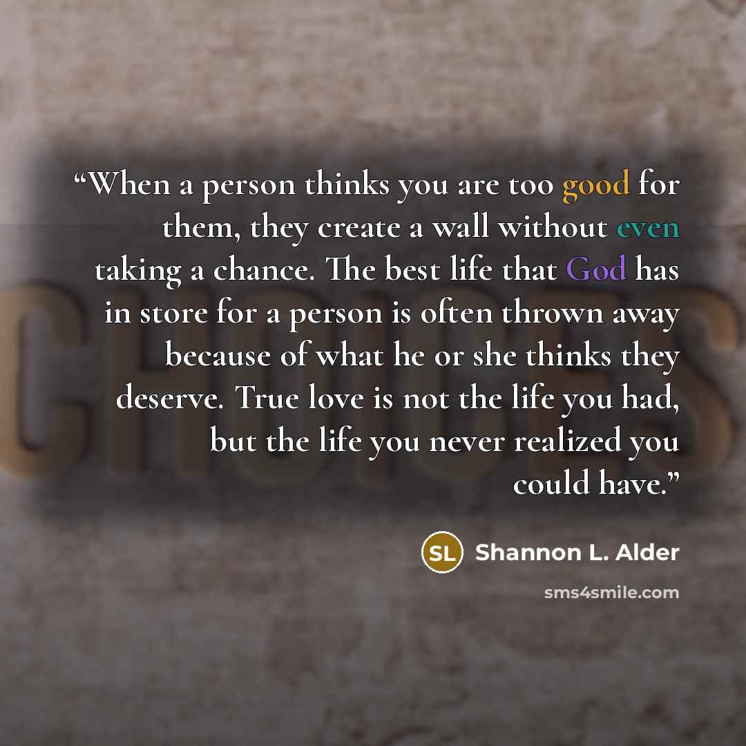“When a person thinks you are too good for them, they create a wall without even taking a chance. The best life that God has in store for a person is often thrown away because of what he or she thinks they deserve. True love is not the life you had, but the life you never realized you could have.” quote by Shannon L. Alder