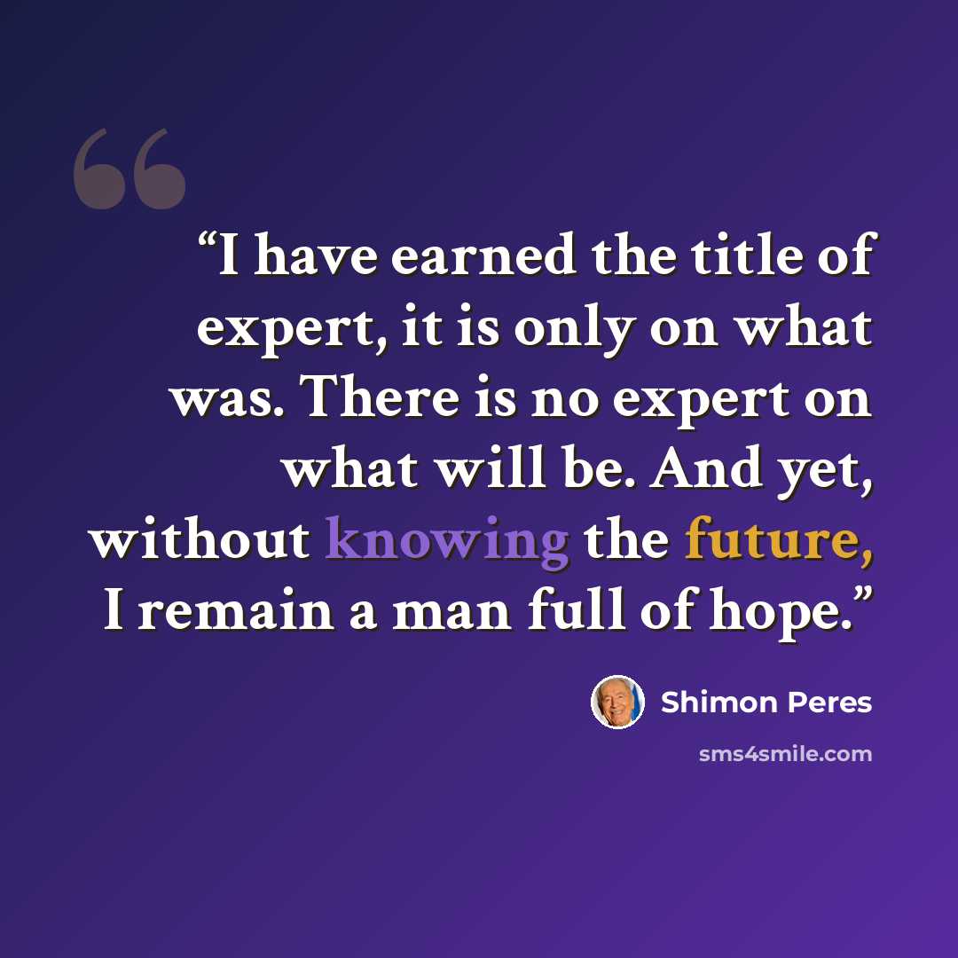 “I have earned the title of expert, it is only on what was. There is no expert on what will be. And yet, without knowing the future, I remain a man full of hope.” quote by Shimon Peres