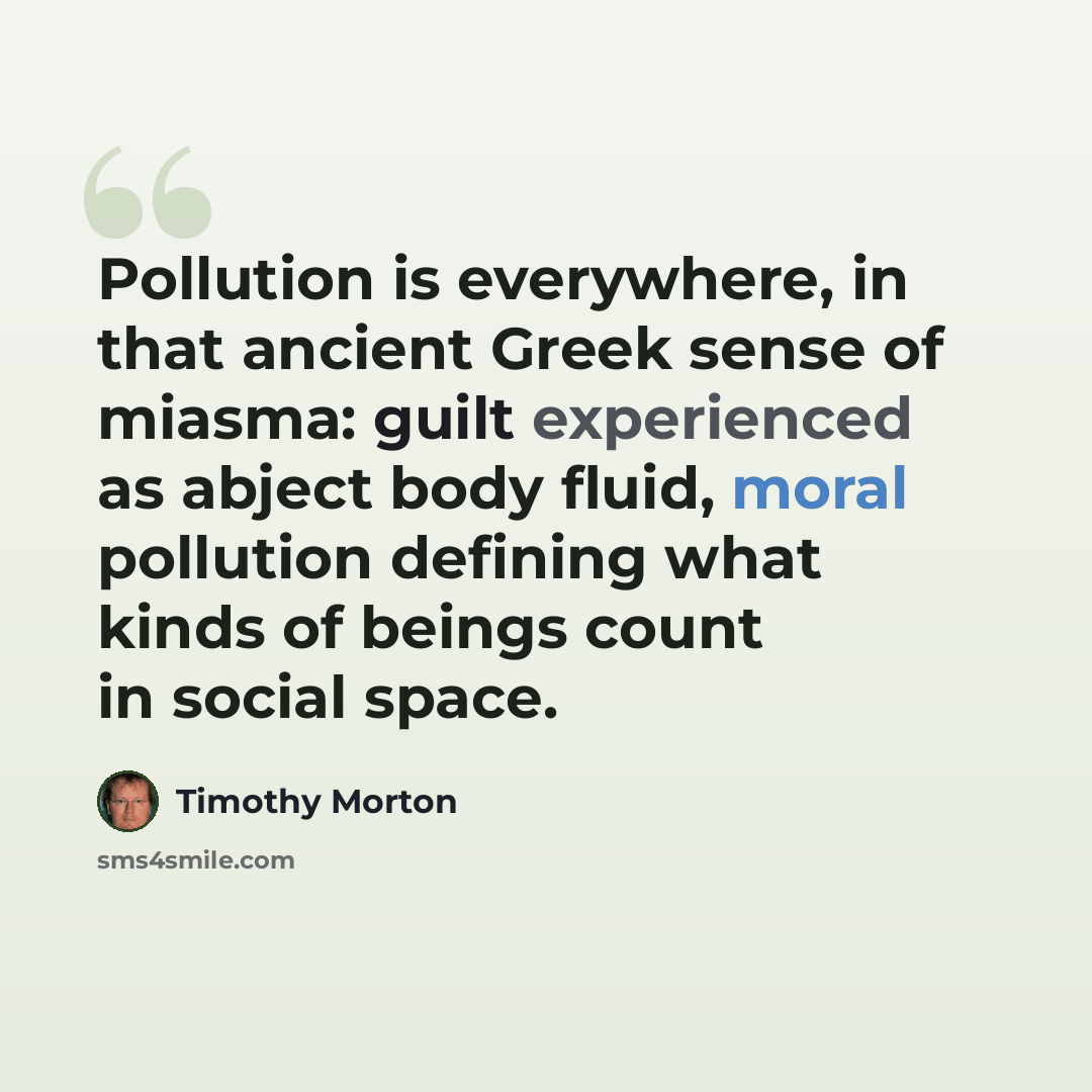 “Pollution is everywhere, in that ancient Greek sense of miasma: guilt experienced as abject body fluid, moral pollution defining what kinds of beings count in social space.” quote by Timothy Morton