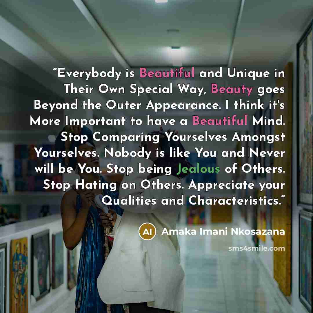 “Everybody is Beautiful and Unique in Their Own Special Way, Beauty goes Beyond the Outer Appearance. I think it's More Important to have a Beautiful Mind. Stop Comparing Yourselves Amongst Yourselves. Nobody is like You and Never will be You. Stop being Jealous of Others. Stop Hating on Others…” quote by Amaka Imani Nkosazana