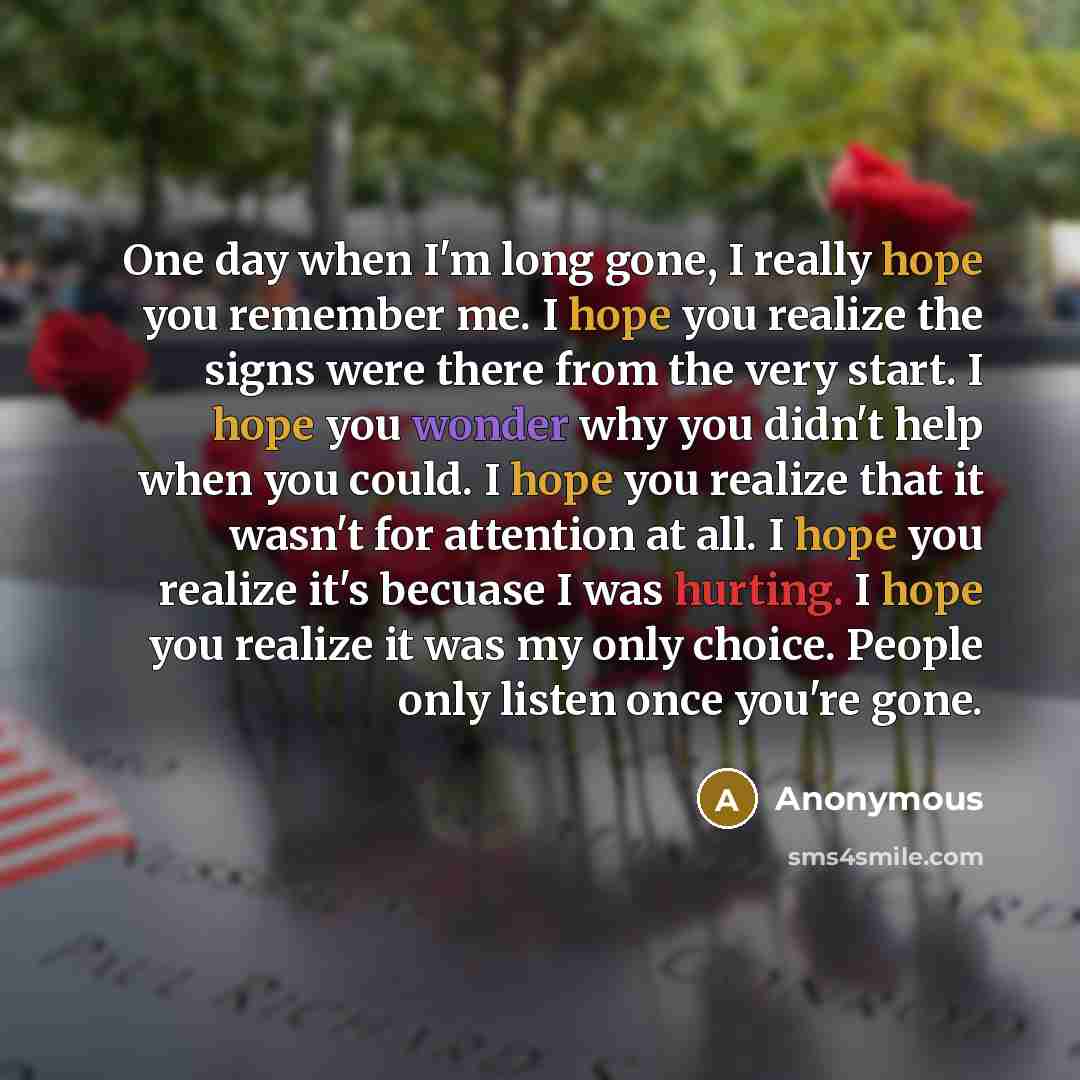 “One day when I'm long gone, I really hope you remember me. I hope you realize the signs were there from the very start. I hope you wonder why you didn't help when you could. I hope you realize that it wasn't for attention at all. I hope you realize it's becuase I was hurting. I hope you realize it…” quote by Anonymous