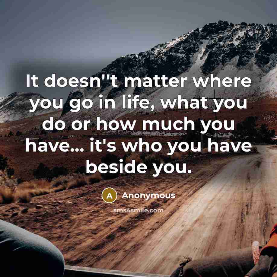 “It doesn''t matter where you go in life, what you do or how much you have... it's who you have beside you.” quote by Anonymous
