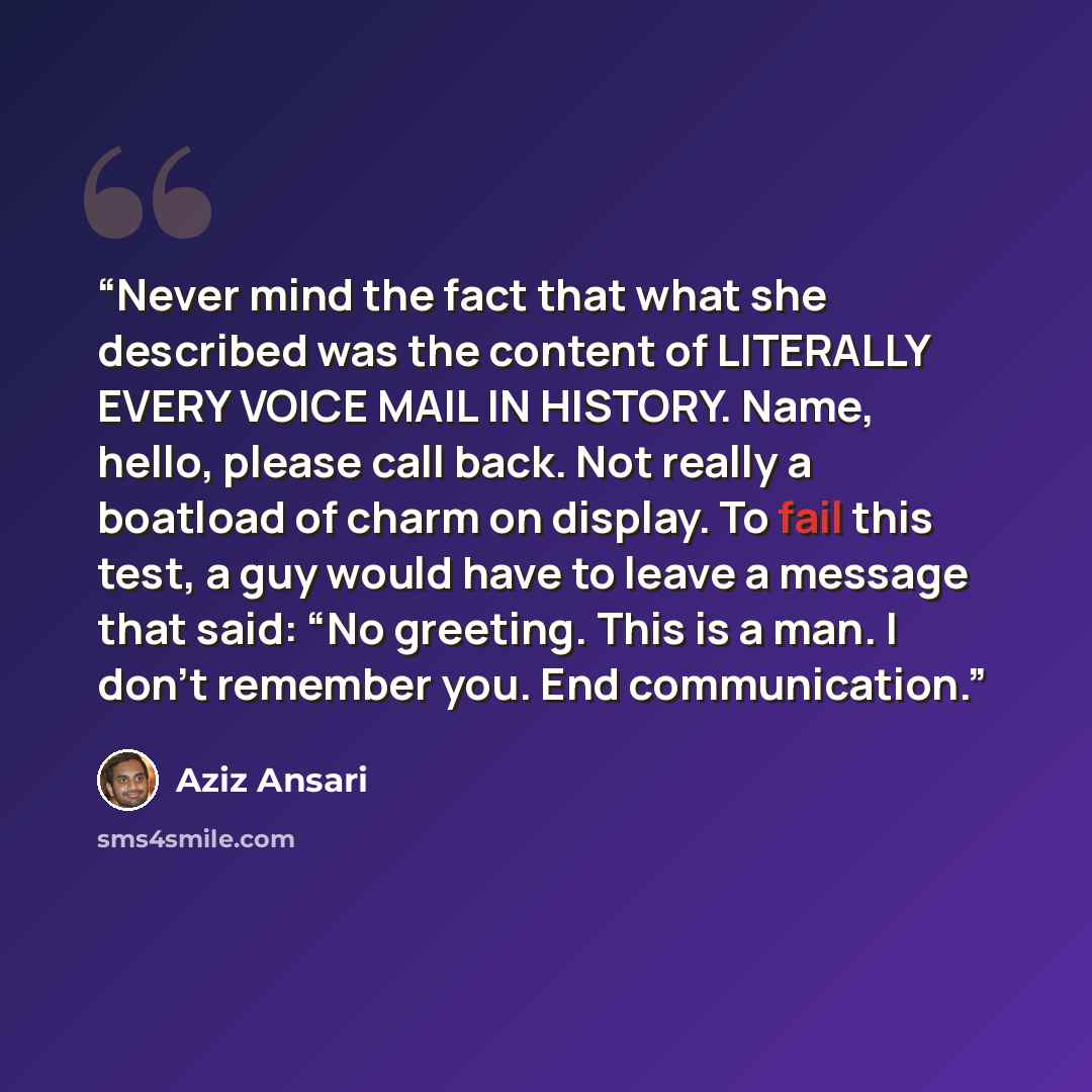 “Never mind the fact that what she described was the content of LITERALLY EVERY VOICE MAIL IN HISTORY. Name, hello, please call back. Not really a boatload of charm on display. To fail this test, a guy would have to leave a message that said: “No greeting. This is a man. I don’t remember you. End…” quote by Aziz Ansari