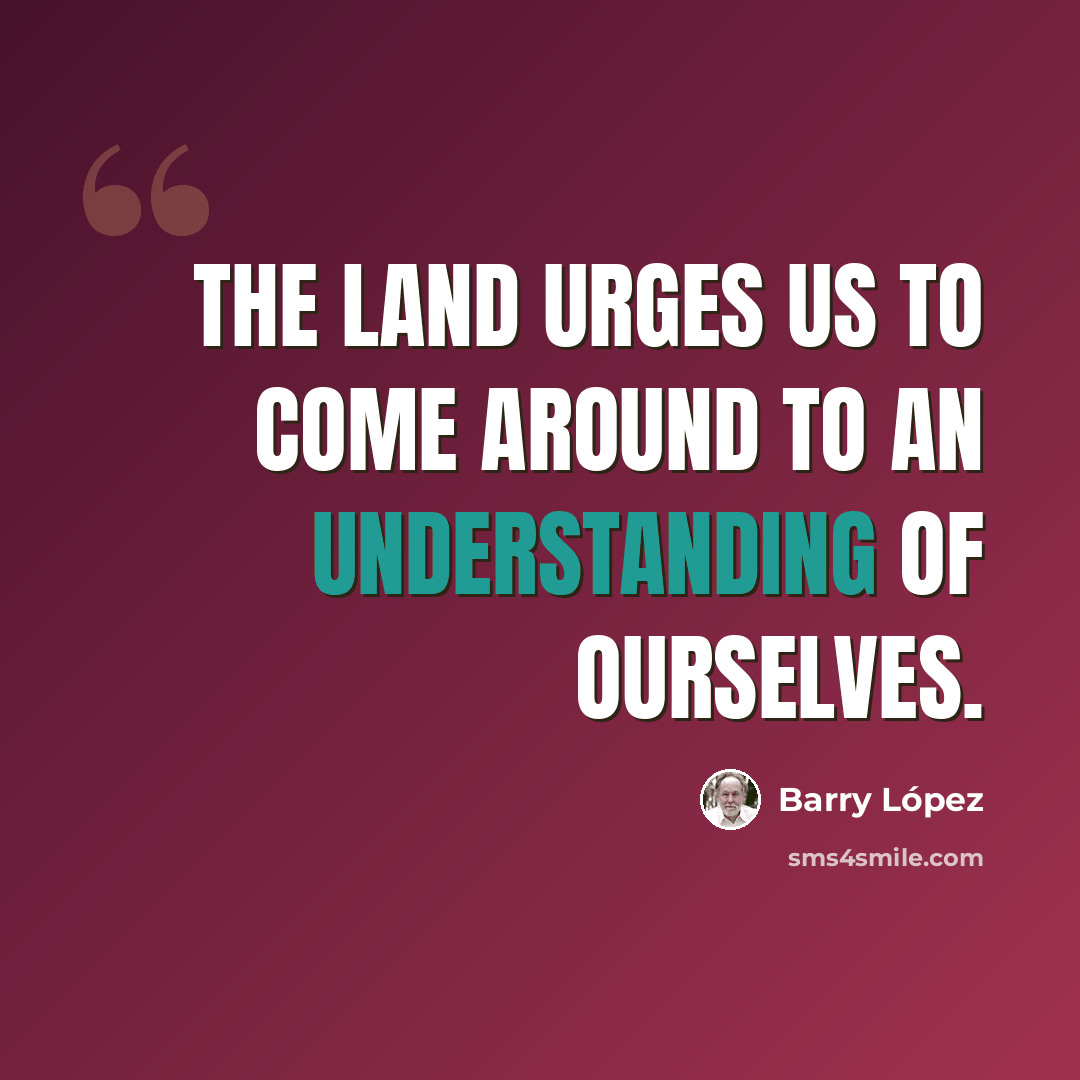 “The land urges us to come around to an understanding of ourselves.” quote by Barry Lopez