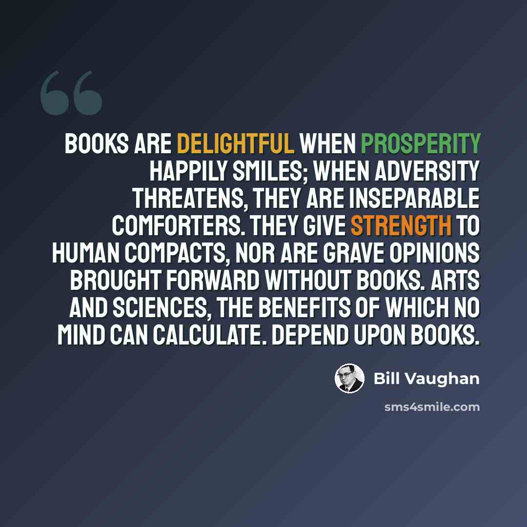 “Books are delightful when prosperity happily smiles; when adversity threatens, they are inseparable comforters. They give strength to human compacts, nor are grave opinions brought forward without books. Arts and sciences, the benefits of which no mind can calculate. depend upon books.” quote by Bill Vaughan