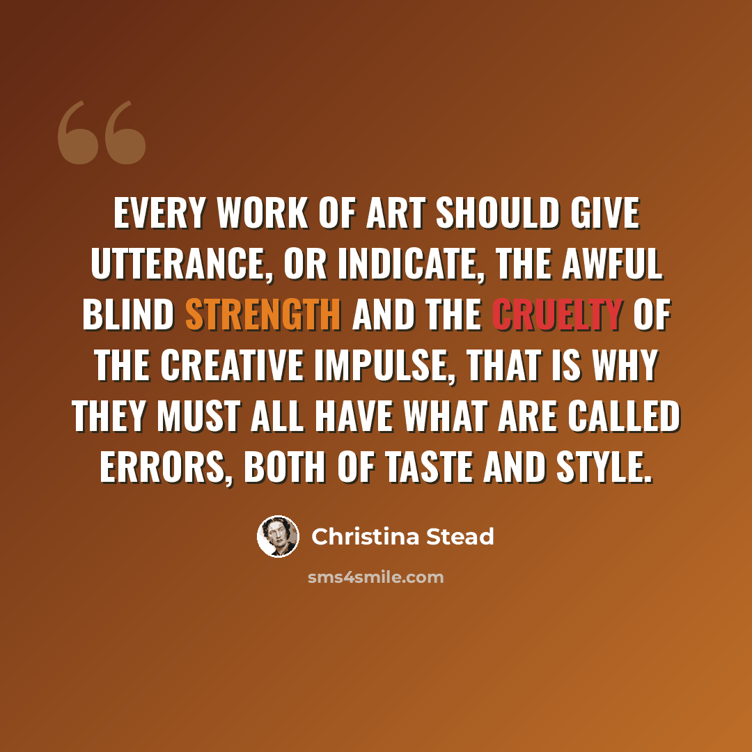“Every work of art should give utterance, or indicate, the awful blind strength and the cruelty of the creative impulse, that is why they must all have what are called errors, both of taste and style.” quote by Christina Stead