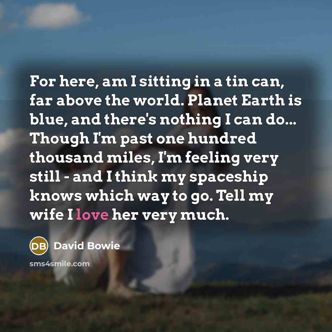 “For here, am I sitting in a tin can, far above the world. Planet Earth is blue, and there's nothing I can do... Though I'm past one hundred thousand miles, I'm feeling very still - and I think my spaceship knows which way to go. Tell my wife I love her very much.” quote by David Bowie