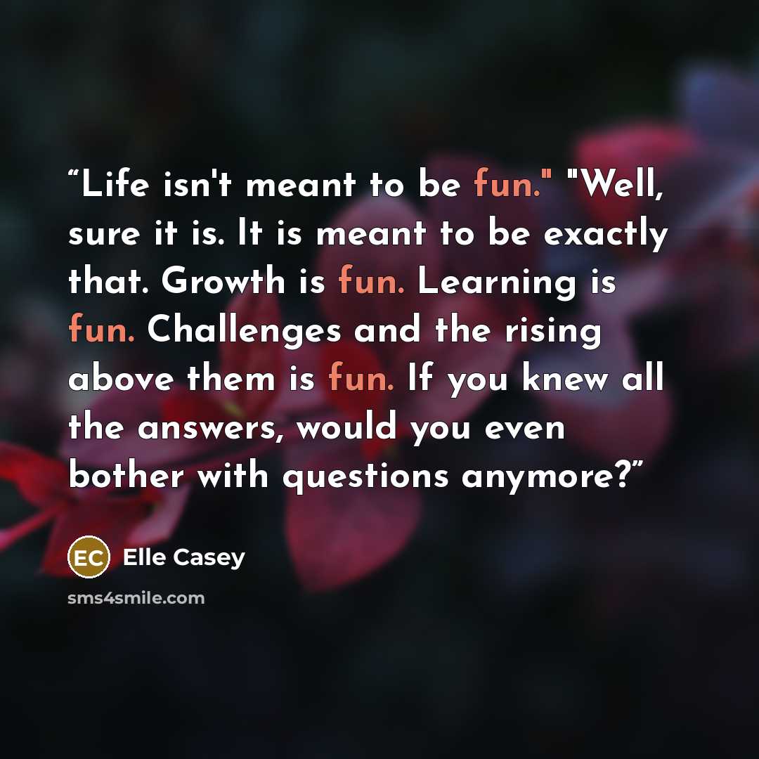 “Life isn't meant to be fun." "Well, sure it is. It is meant to be exactly that. Growth is fun. Learning is fun. Challenges and the rising above them is fun. If you knew all the answers, would you even bother with questions anymore?” quote by Elle Casey