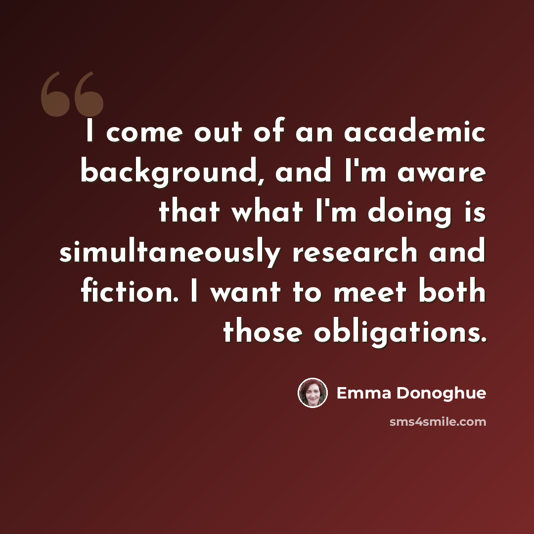 “I come out of an academic background, and I'm aware that what I'm doing is simultaneously research and fiction. I want to meet both those obligations.” quote by Emma Donoghue