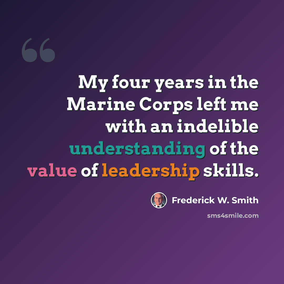 “My four years in the Marine Corps left me with an indelible understanding of the value of leadership skills.” quote by Frederick W. Smith
