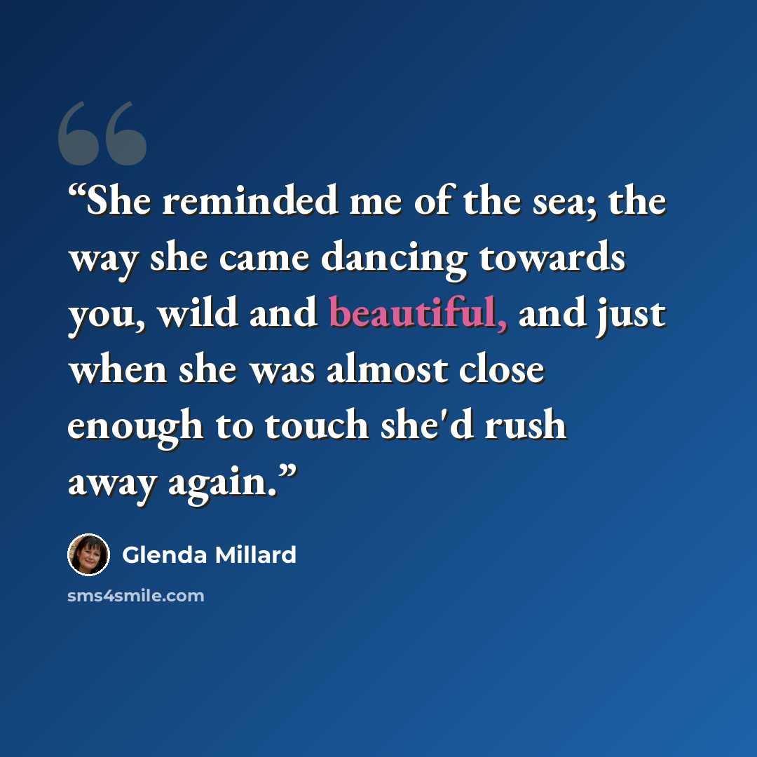 “She reminded me of the sea; the way she came dancing towards you, wild and beautiful, and just when she was almost close enough to touch she'd rush away again.” quote by Glenda Millard