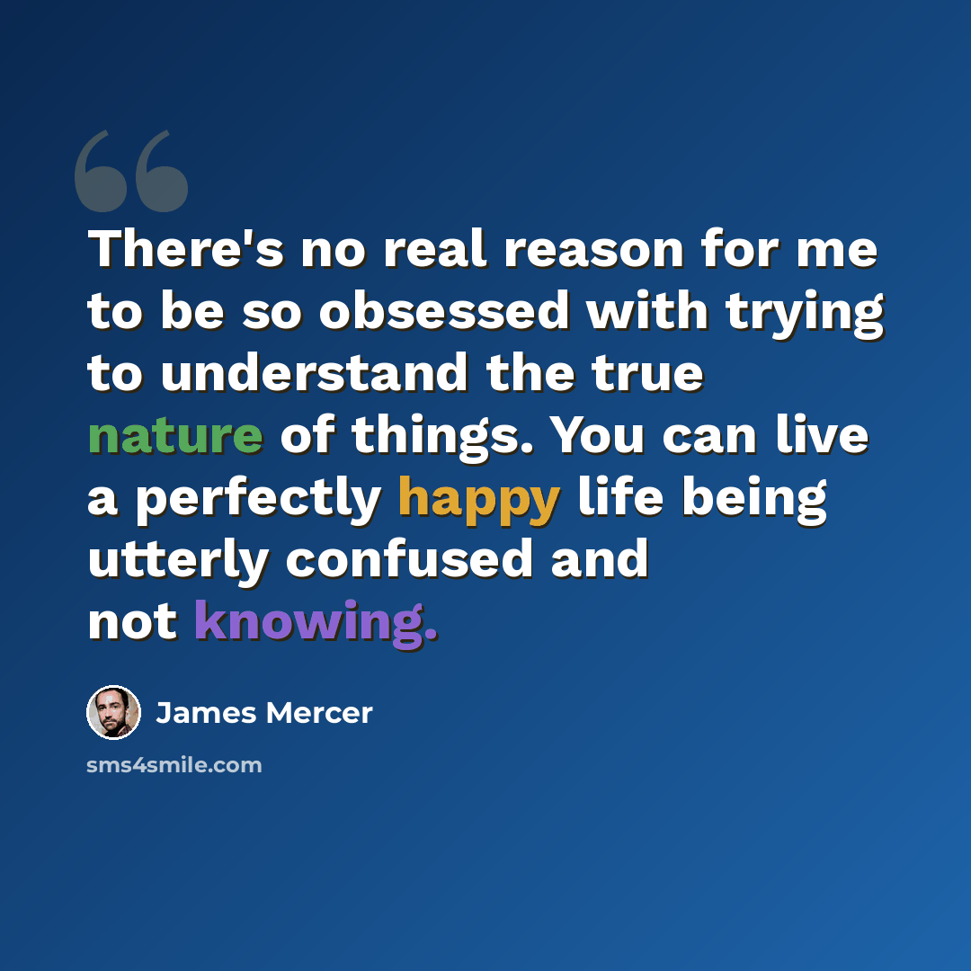 “There's no real reason for me to be so obsessed with trying to understand the true nature of things. You can live a perfectly happy life being utterly confused and not knowing.” quote by James Mercer