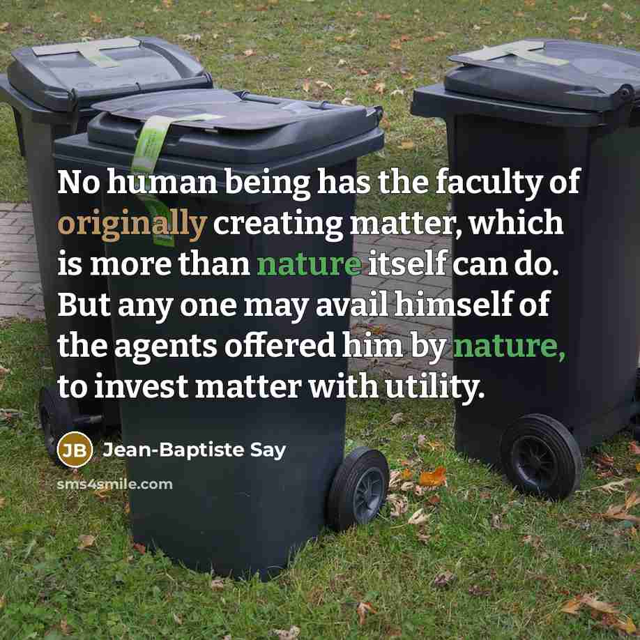 “No human being has the faculty of originally creating matter, which is more than nature itself can do. But any one may avail himself of the agents offered him by nature, to invest matter with utility.” quote by Jean-Baptiste Say