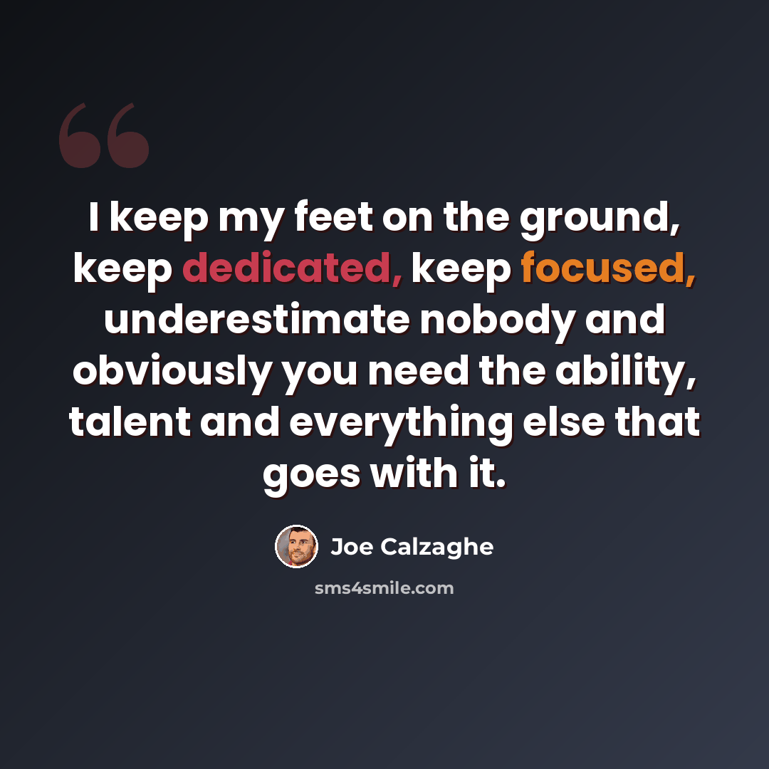 “I keep my feet on the ground, keep dedicated, keep focused, underestimate nobody and obviously you need the ability, talent and everything else that goes with it.” quote by Joe Calzaghe