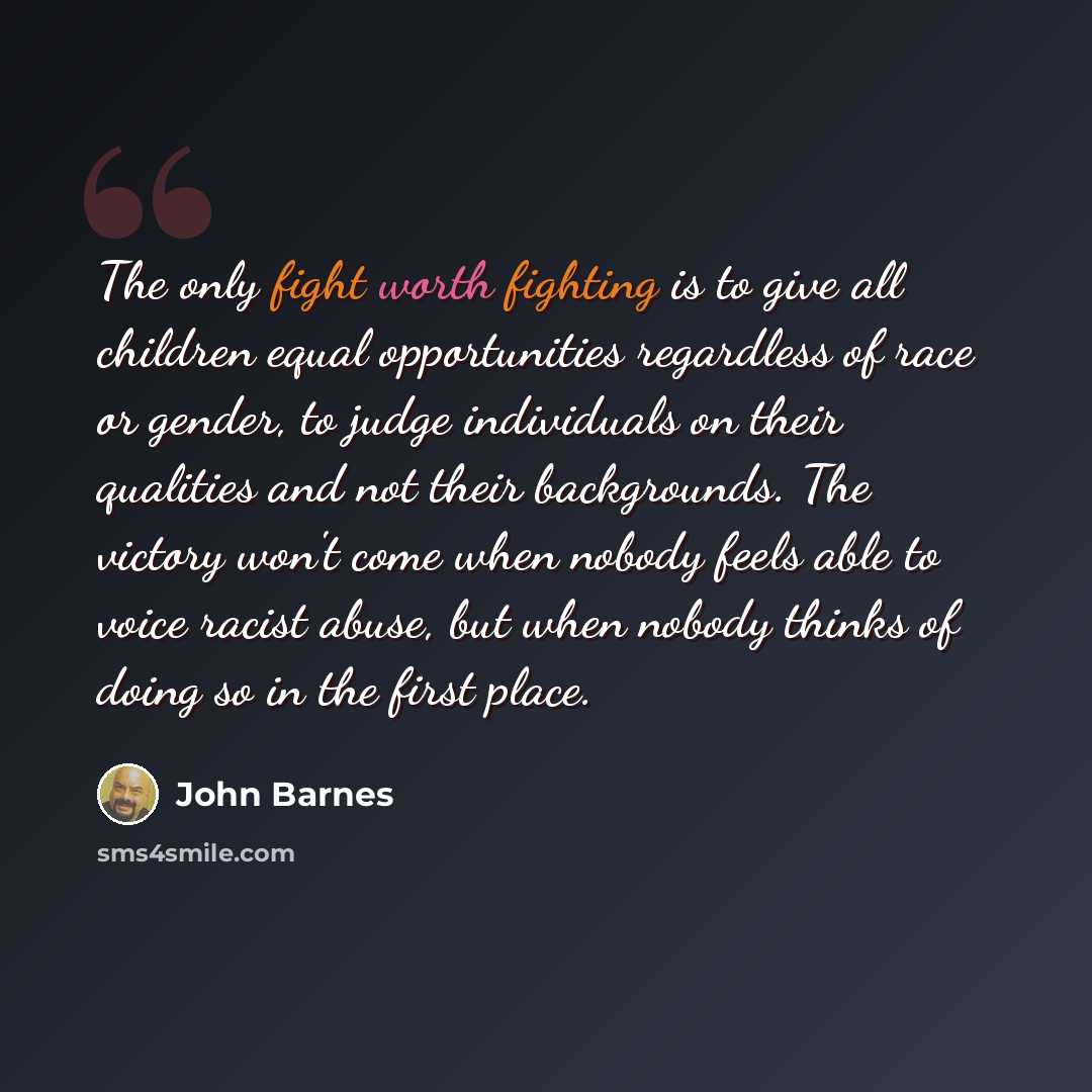 “The only fight worth fighting is to give all children equal opportunities regardless of race or gender, to judge individuals on their qualities and not their backgrounds. The victory won't come when nobody feels able to voice racist abuse, but when nobody thinks of doing so in the first place.” quote by John Barnes
