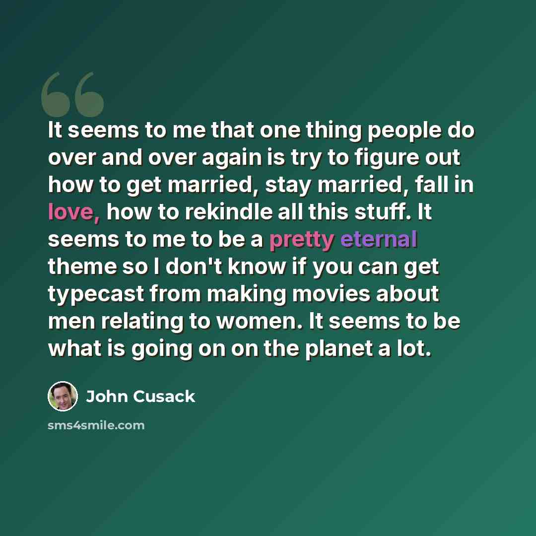“It seems to me that one thing people do over and over again is try to figure out how to get married, stay married, fall in love, how to rekindle all this stuff. It seems to me to be a pretty eternal theme so I don't know if you can get typecast from making movies about men relating to women. It…” quote by John Cusack