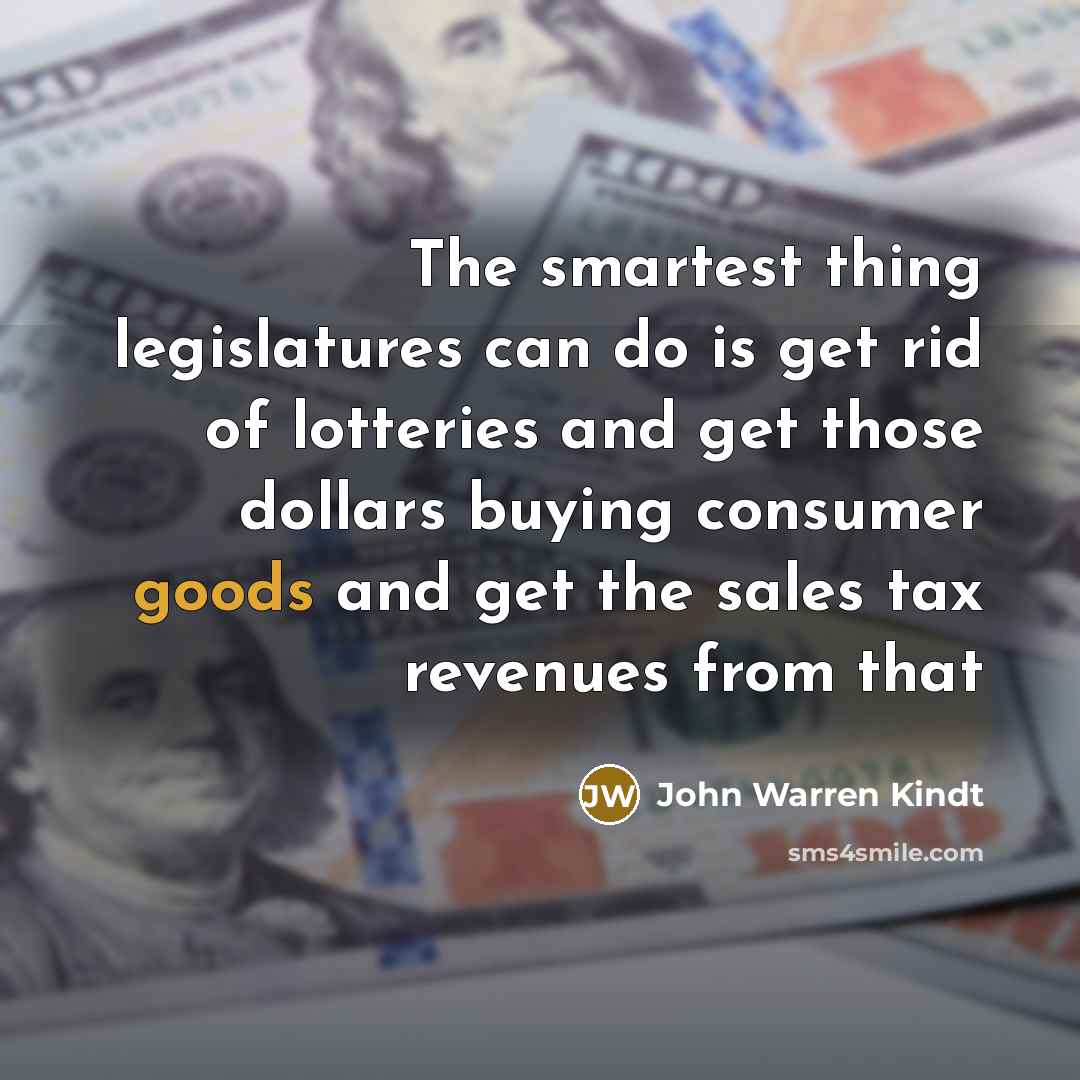 “The smartest thing legislatures can do is get rid of lotteries and get those dollars buying consumer goods and get the sales tax revenues from that” quote by John Warren Kindt