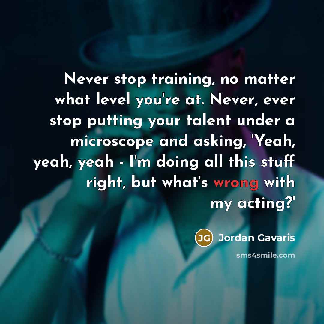 “Never stop training, no matter what level you're at. Never, ever stop putting your talent under a microscope and asking, 'Yeah, yeah, yeah - I'm doing all this stuff right, but what's wrong with my acting?'” quote by Jordan Gavaris