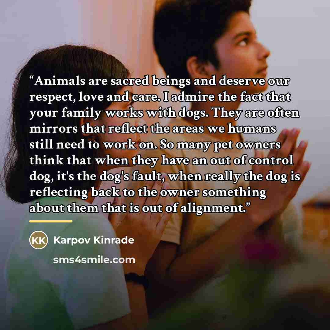 “Animals are sacred beings and deserve our respect, love and care. I admire the fact that your family works with dogs. They are often mirrors that reflect the areas we humans still need to work on. So many pet owners think that when they have an out of control dog, it's the dog's fault, when really…” quote by Karpov Kinrade