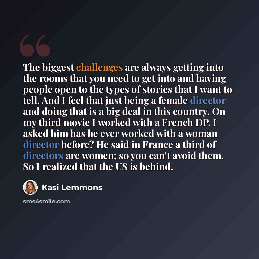 “The biggest challenges are always getting into the rooms that you need to get into and having people open to the types of stories that I want to tell. And I feel that just being a female director and doing that is a big deal in this country. On my third movie I worked with a French DP. I asked him…” quote by Kasi Lemmons