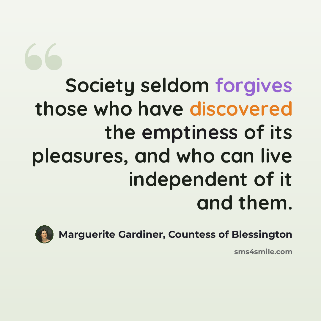 “Society seldom forgives those who have discovered the emptiness of its pleasures, and who can live independent of it and them.” quote by Marguerite Gardiner, Countess of Blessington