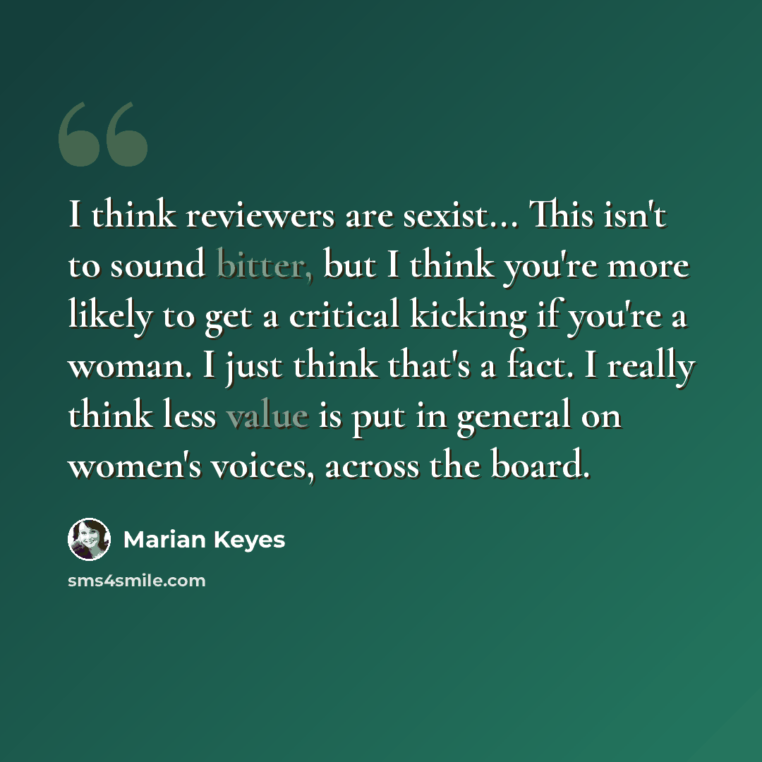 “I think reviewers are sexist... This isn't to sound bitter, but I think you're more likely to get a critical kicking if you're a woman. I just think that's a fact. I really think less value is put in general on women's voices, across the board.” quote by Marian Keyes