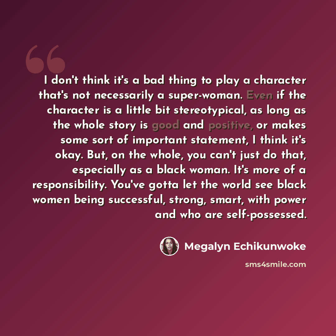 “I don't think it's a bad thing to play a character that's not necessarily a super-woman. Even if the character is a little bit stereotypical, as long as the whole story is good and positive, or makes some sort of important statement, I think it's okay. But, on the whole, you can't just do that…” quote by Megalyn Echikunwoke