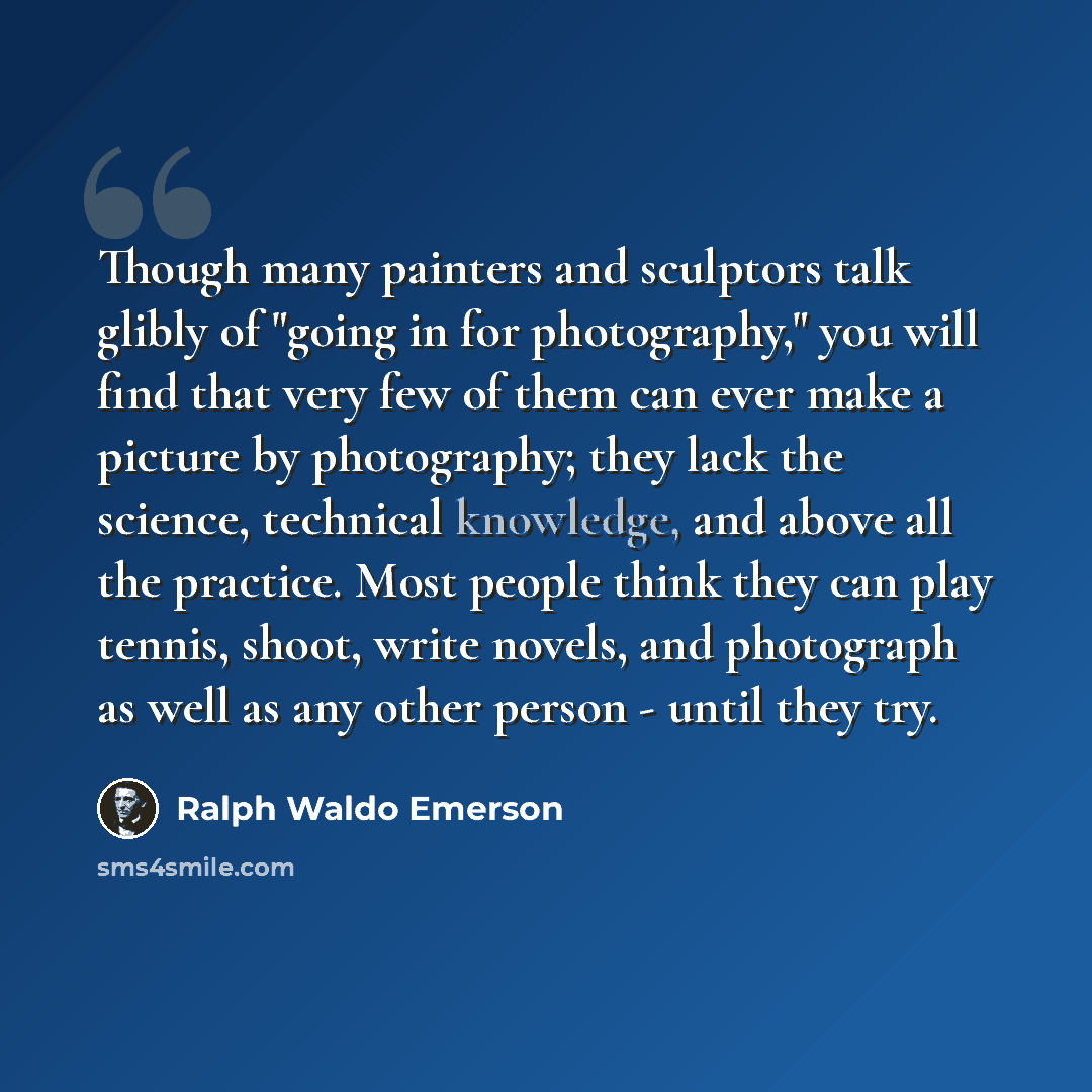 “Though many painters and sculptors talk glibly of "going in for photography," you will find that very few of them can ever make a picture by photography; they lack the science, technical knowledge, and above all the practice. Most people think they can play tennis, shoot, write novels, and…” quote by Ralph Waldo Emerson