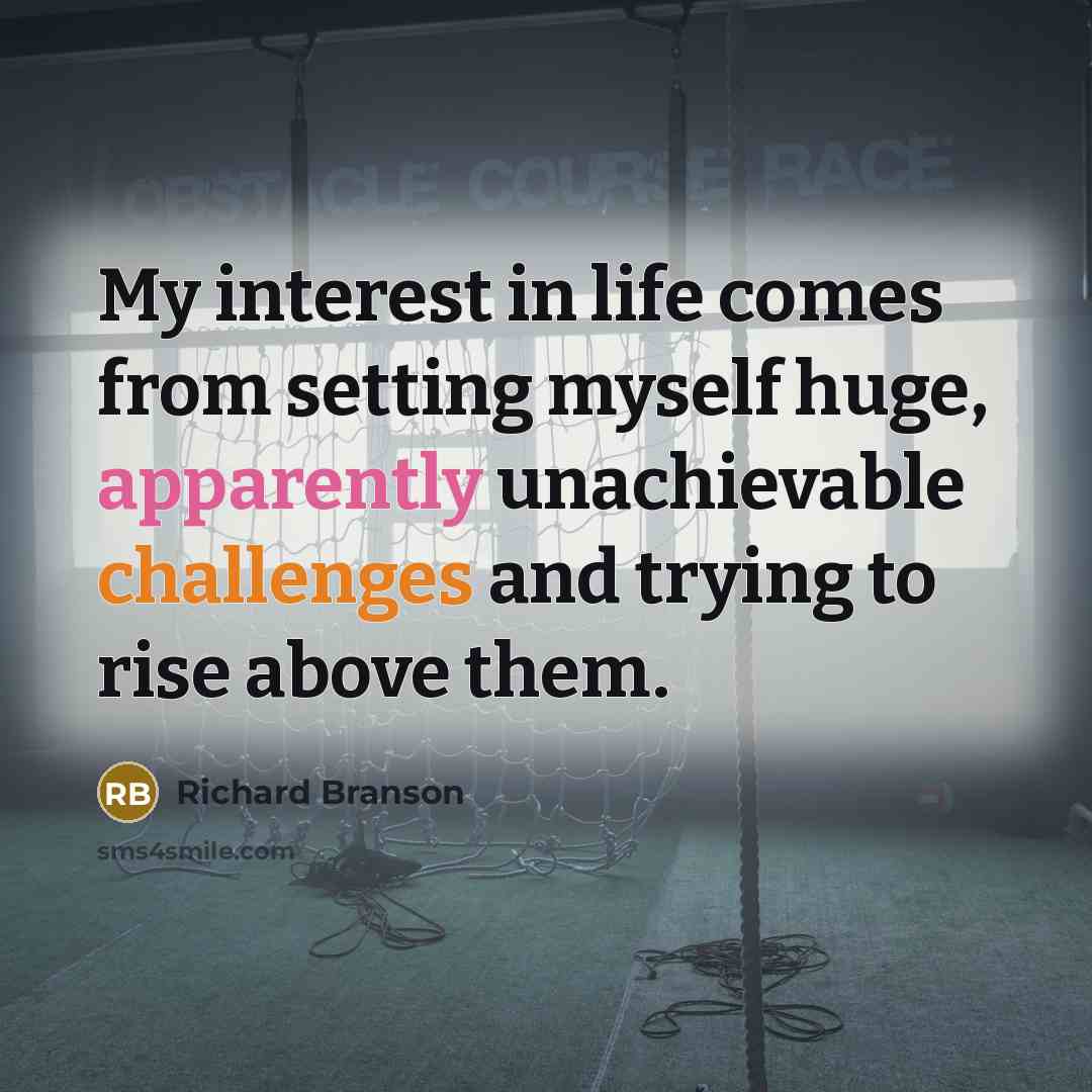 “My interest in life comes from setting myself huge, apparently unachievable challenges and trying to rise above them.” quote by Richard Branson